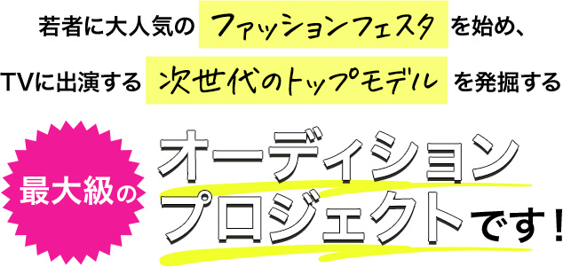 若者に大人気のファッションフェスタを始め、TVに出演する次世代のトップモデルを発掘する最大級のオーディションプロジェクトです！