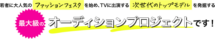 若者に大人気のファッションフェスタを始め、TVに出演する次世代のトップモデルを発掘する最大級のオーディションプロジェクトです！