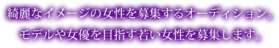 綺麗なイメージの女性を募集するオーディション。｜モデルや女優を目指す若い女性を募集します。