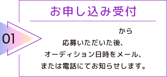 01 お申し込み受付 お申し込みフォームから応募いただいた後、オーディション日時をメール、または電話にてお知らせします。