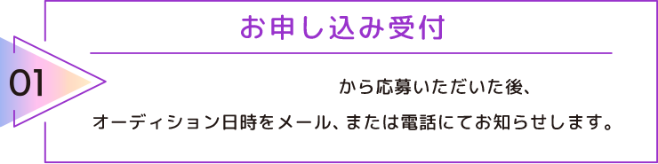 01 お申し込み受付 お申し込みフォームから応募いただいた後、オーディション日時をメール、または電話にてお知らせします。