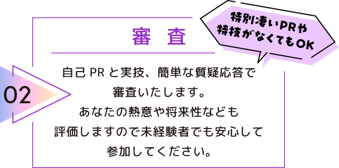 02 審査 自己PRと実技、簡単な質疑応答で審査いたします。 あなたの熱意や将来性なども評価しますので未経験者でも安心して参加してください。 特別凄いPRや特技がなくてもOK