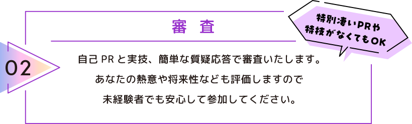02 審査 自己PRと実技、簡単な質疑応答で審査いたします。 あなたの熱意や将来性なども評価しますので未経験者でも安心して参加してください。 特別凄いPRや特技がなくてもOK