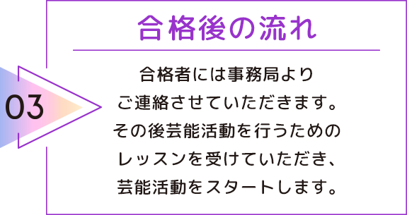 03 合格後の流れ 合格者には事務局よりご連絡させていただきます。その後芸能活動を行うためのレッスンを受けていただき、芸能活動をスタートします。