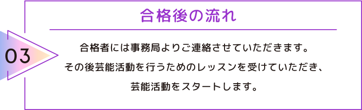 03 合格後の流れ 合格者には事務局よりご連絡させていただきます。その後芸能活動を行うためのレッスンを受けていただき、芸能活動をスタートします。