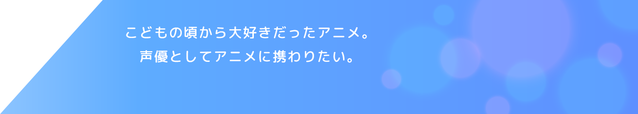 こどもの頃から大好きだったアニメ。声優としてアニメに携わりたい。