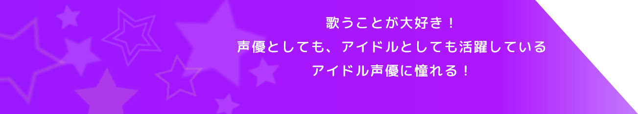 歌うことが大好き！声優としても、アイドルとしても活躍しているアイドル声優に憧れる！