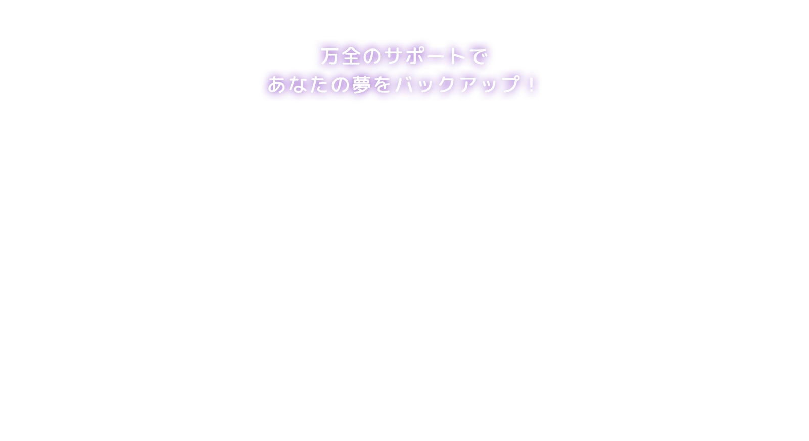 万全のサポートであなたの夢をバックアップ！