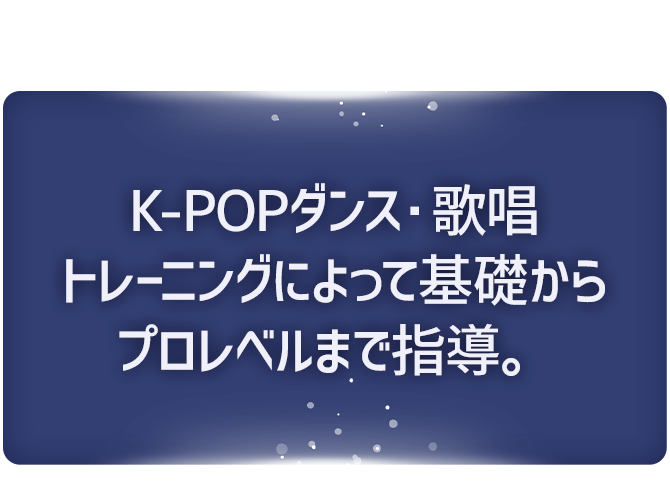 K-POPダンス・ 歌唱トレーニングによって 基礎からプロレベルまで指導。