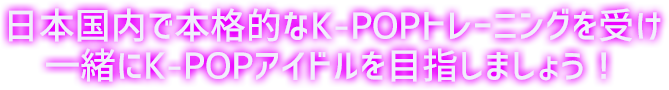 日本国内で本格的なK-POPトレーニングを受け一緒にK-POPアイドルを目指しましょう！