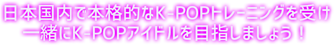日本国内で本格的なK-POPトレーニングを受け一緒にK-POPアイドルを目指しましょう!