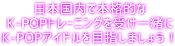 日本国内で本格的なK-POPトレーニングを受け一緒にK-POPアイドルを目指しましょう!