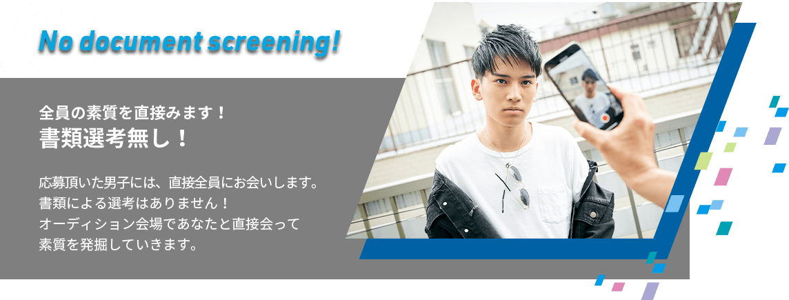 01.No document screening!全員の素質を直接みます！書類選考無し！応募頂いた男子には、直接全員にお会いします。書類による選考はありません！おオーディション会場であなたと直接会って素質を発掘していきます。