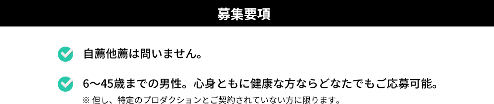 1．自薦他薦は問いません。2．6〜45歳までの男性。心身ともに健康な方ならどなたでもご応募可能。（※ 但し、特定のプロダクションとご契約されていない方に限ります。）