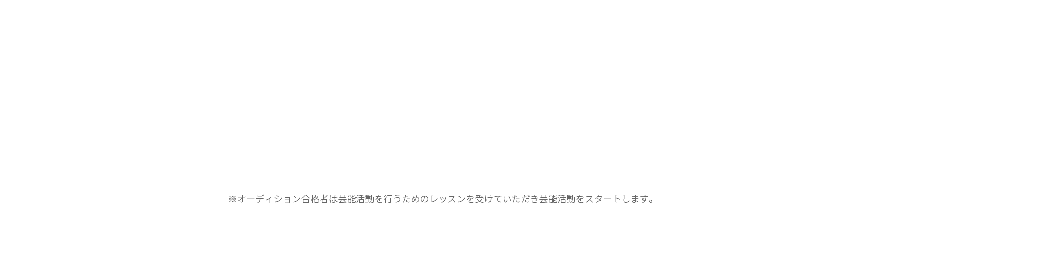 ※オーディション合格者は芸能活動を行うためのレッスンを受けていただき芸能活動をスタートします。