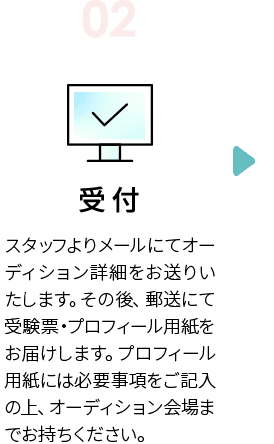 STEP2　受付　スタッフよりメールにてオーディション詳細をお送りいたします。その後、郵送にて受験票・プロフィール用紙をお届けします。プロフィール用紙には必要事項をご記入の上、オーディション会場までお持ちください。