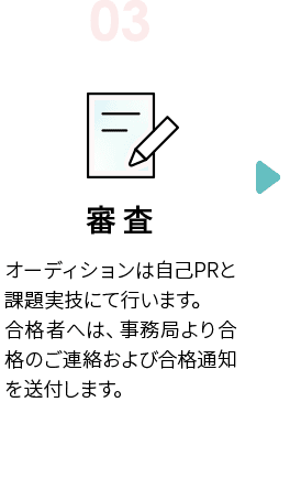 STEP3　審査　オーディションは自己PRと課題実技にて行います。合格者へは、事務局より合格のご連絡および合格通知を送付します。