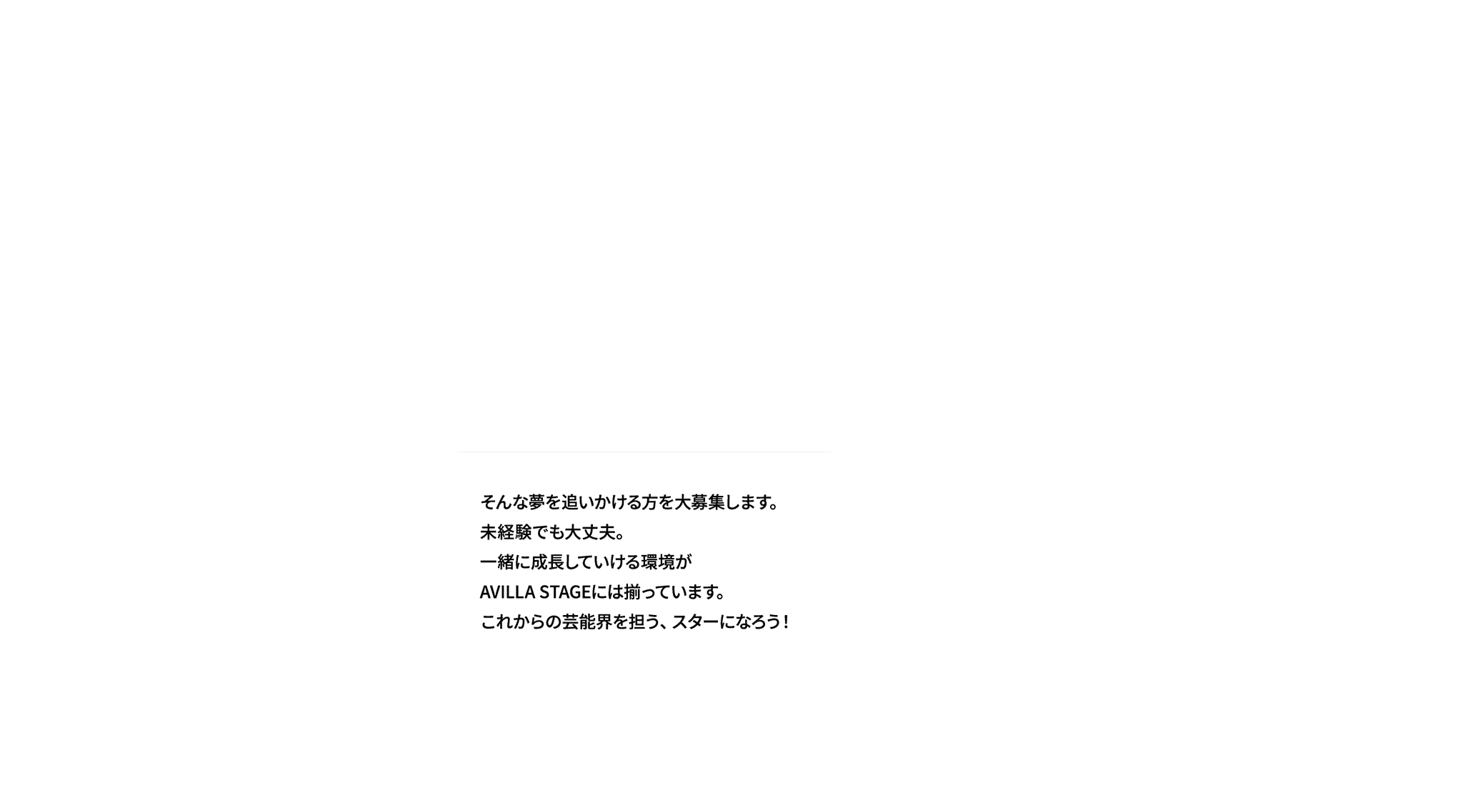 そんな夢を追いかける方を大募集します。未経験でも大丈夫。一緒に成長していける環境がAVILLA STAGEには揃っています。これからの芸能界を担う、スターになろう！