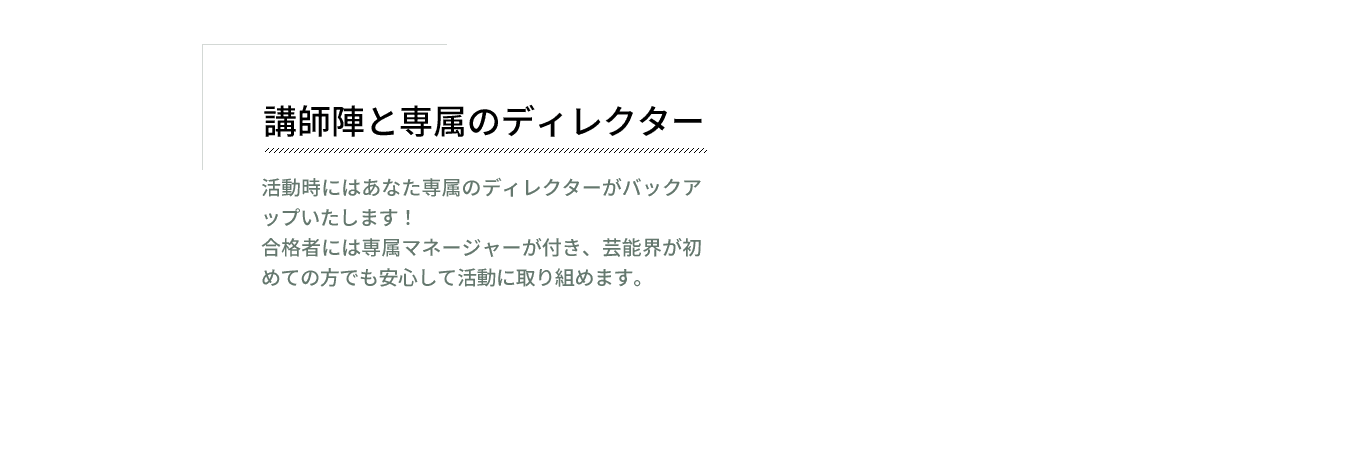 講師陣と専属マネージャー　活動時にはあなた専属のマネージャーがバックアップいたします！合格者には専属マネージャーが付き、芸能界が初めての方でも安心して活動に取り組めます。"