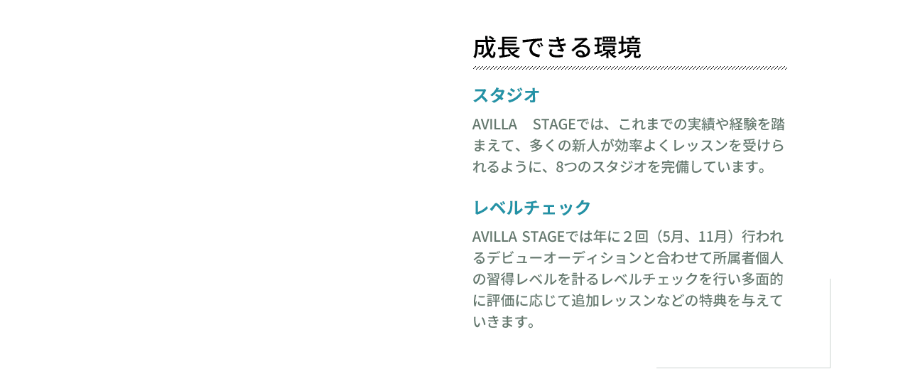 成長できる環境　スタジオ　AVILLA STAGEでは、これまでの実績や経験を踏まえて、多くの新人が効率よくレッスンを受けられるように、8つのスタジオを完備しています。レベルチェック　AVILLA STAGEでは年に２回（5月、11月）行われるデビューオーディションと合わせて所属者個人の習得レベルを計るレベルチェックを行い多面的に評価に応じて追加レッスンなどの特典を与えていきます。