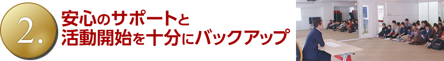 安心のサポートと活動開始を十分にバックアップ