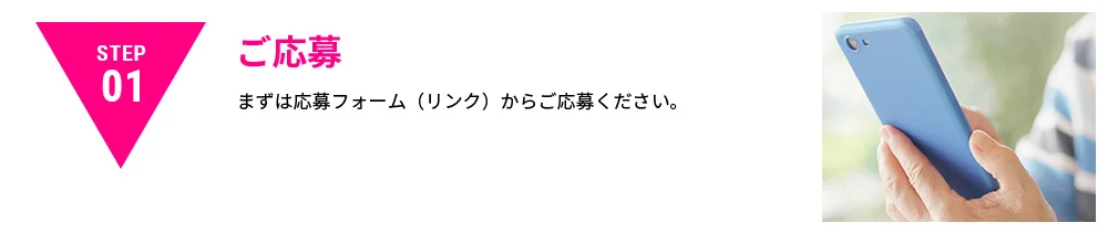 STEP01|ご応募｜まずは応募フォーム（リンク）からご応募ください。