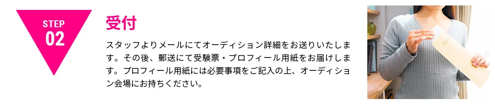 STEP02|受付｜スタッフよりメールにてオーディション詳細をお送りいたします。その後、郵送にて受験票・プロフィール用紙をお届けします。プロフィール用紙には必要事項をご記入の上、オーディション会場にお持ちください。