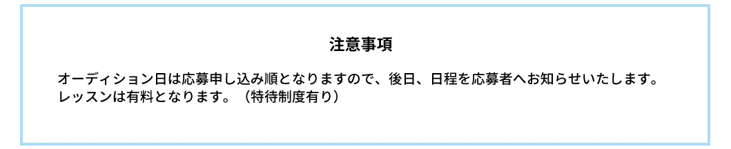 注意事項｜オーディション日は応募申し込み順となりますので、後日、日程を応募者へお知らせいたします。レッスンは有料となります。（特待制度有り）