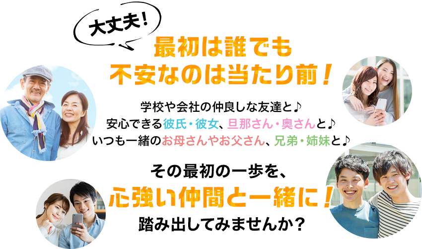 大丈夫！最初は誰でも不安なのは当たり前！学校や会社の仲良しな友達と♪安心できる彼氏・彼女、旦那さん・奥さんと♪いつも一緒のお母さんやお父さん、兄弟・姉妹と♪その最初の一歩を、心強い仲間と一緒に！踏み出してみませんか？