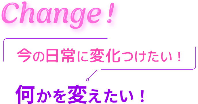 Change! 今の日常に変化つけたい！ 何かを変えたい！