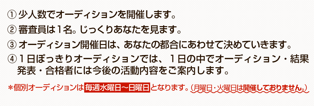 （１）少人数でオーディションを開催します。（２）審査員は1名。じっくりあなたを見ます。（３）オーディション開催日は、あなたの都合に合わせて決めていきます。※個別オーディションは毎週水曜日～日曜日となります。